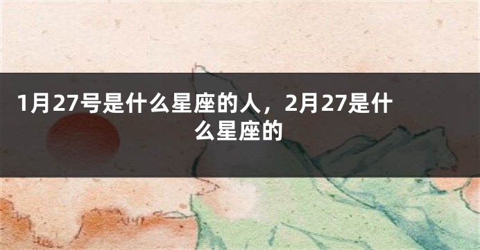 1月27号是什么星座的人，2月27是什么星座的