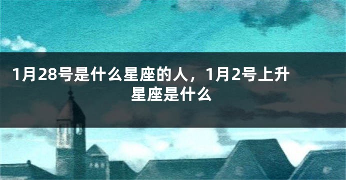 1月28号是什么星座的人，1月2号上升星座是什么