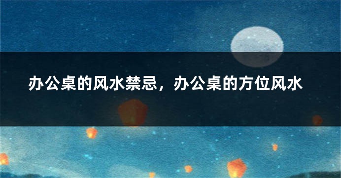 办公桌的风水禁忌，办公桌的方位风水