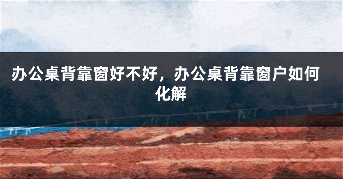 办公桌背靠窗好不好，办公桌背靠窗户如何化解