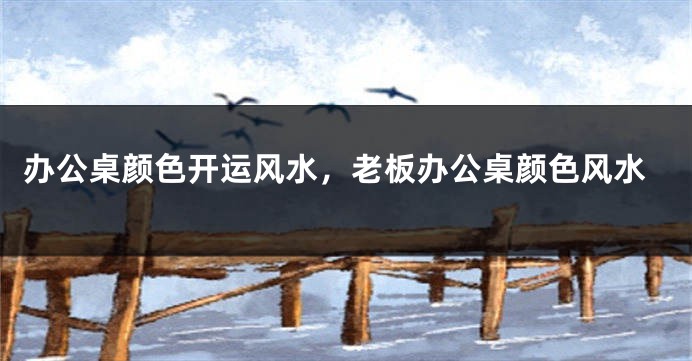 办公桌颜色开运风水，老板办公桌颜色风水