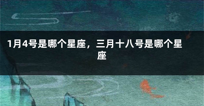 1月4号是哪个星座，三月十八号是哪个星座