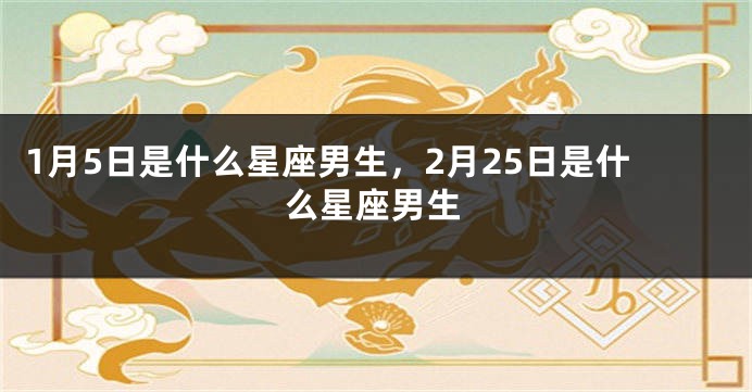 1月5日是什么星座男生，2月25日是什么星座男生