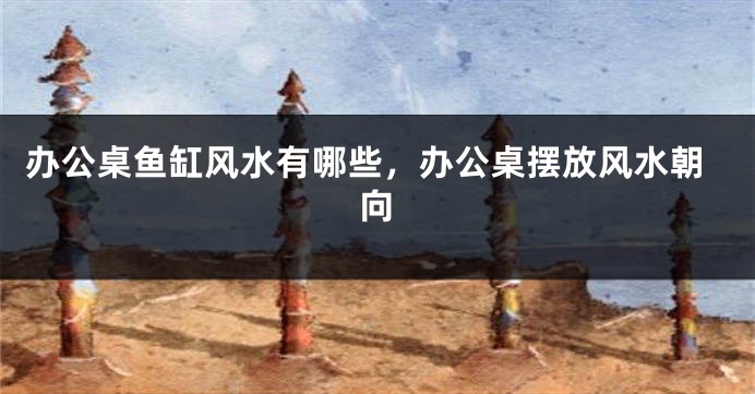 办公桌鱼缸风水有哪些，办公桌摆放风水朝向
