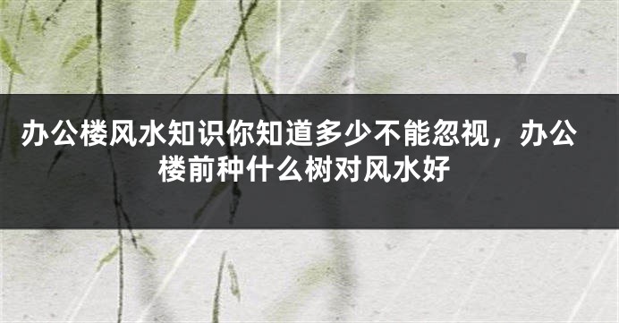 办公楼风水知识你知道多少不能忽视，办公楼前种什么树对风水好