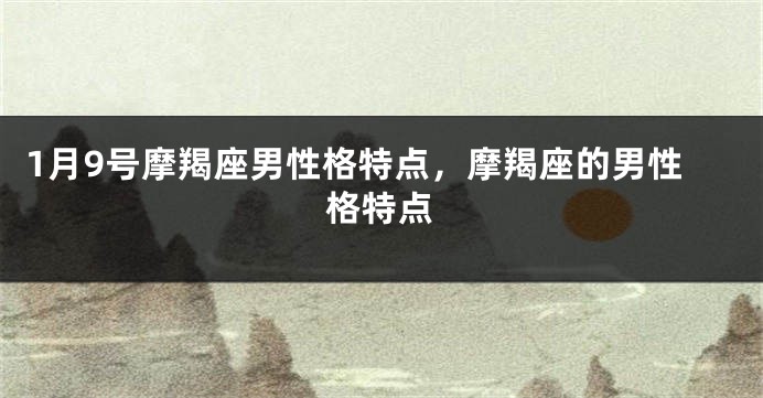 1月9号摩羯座男性格特点，摩羯座的男性格特点