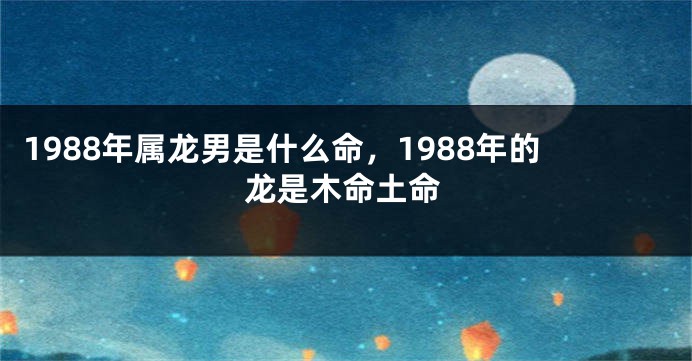 1988年属龙男是什么命，1988年的龙是木命土命