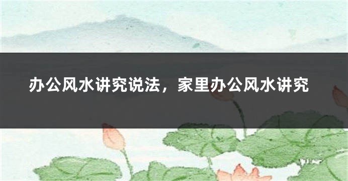 办公风水讲究说法，家里办公风水讲究