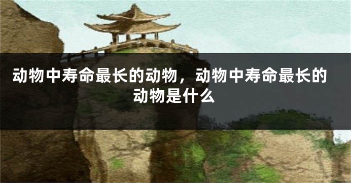 动物中寿命最长的动物，动物中寿命最长的动物是什么