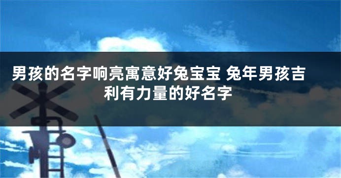 男孩的名字响亮寓意好兔宝宝 兔年男孩吉利有力量的好名字
