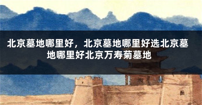 北京墓地哪里好，北京墓地哪里好选北京墓地哪里好北京万寿菊墓地