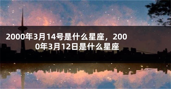 2000年3月14号是什么星座，2000年3月12日是什么星座