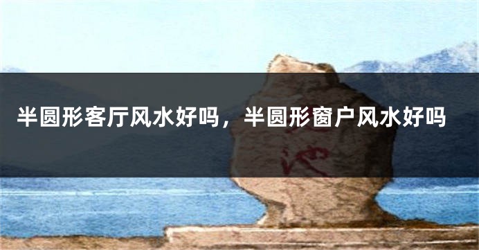 半圆形客厅风水好吗，半圆形窗户风水好吗