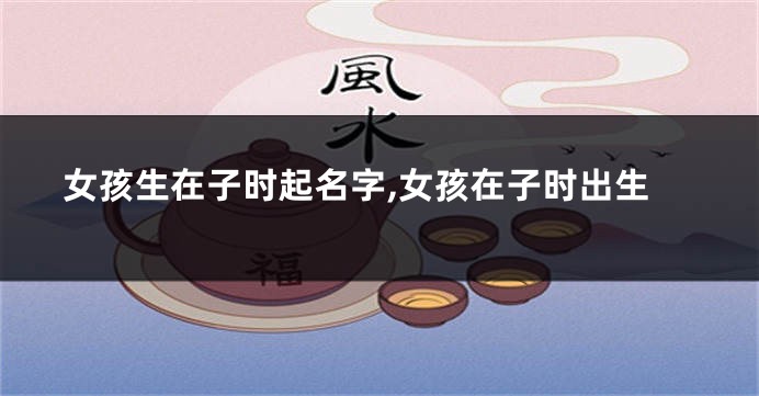 女孩生在子时起名字,女孩在子时出生
