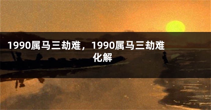 1990属马三劫难，1990属马三劫难 化解