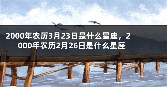 2000年农历3月23日是什么星座，2000年农历2月26日是什么星座