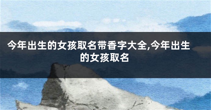 今年出生的女孩取名带香字大全,今年出生的女孩取名