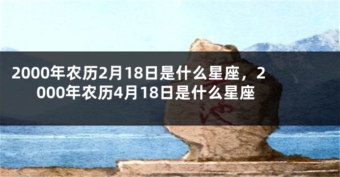 2000年农历2月18日是什么星座，2000年农历4月18日是什么星座