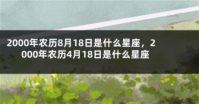 2000年农历8月18日是什么星座，2000年农历4月18日是什么星座