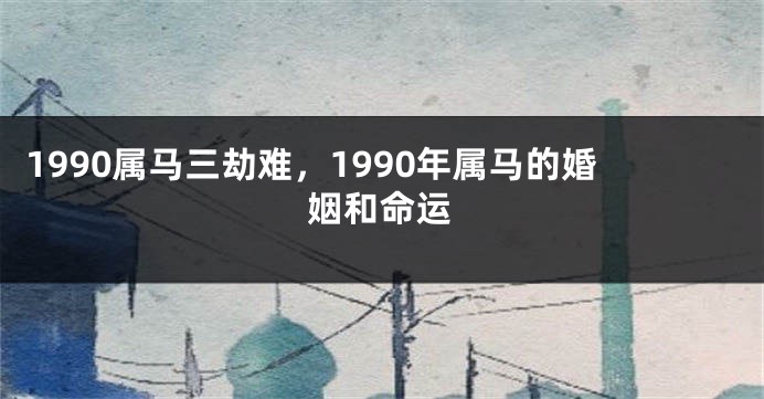 1990属马三劫难，1990年属马的婚姻和命运