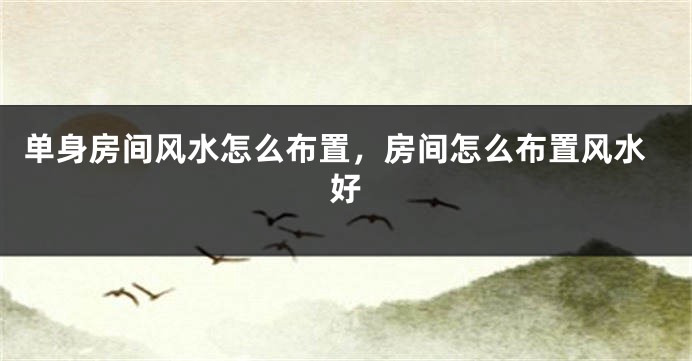 单身房间风水怎么布置，房间怎么布置风水好