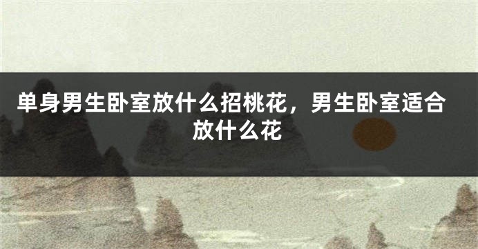 单身男生卧室放什么招桃花，男生卧室适合放什么花