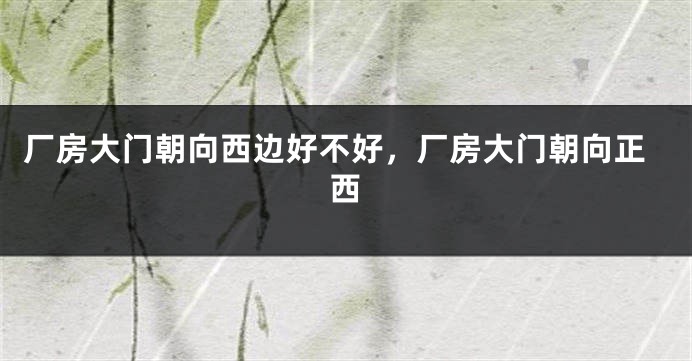 厂房大门朝向西边好不好，厂房大门朝向正西