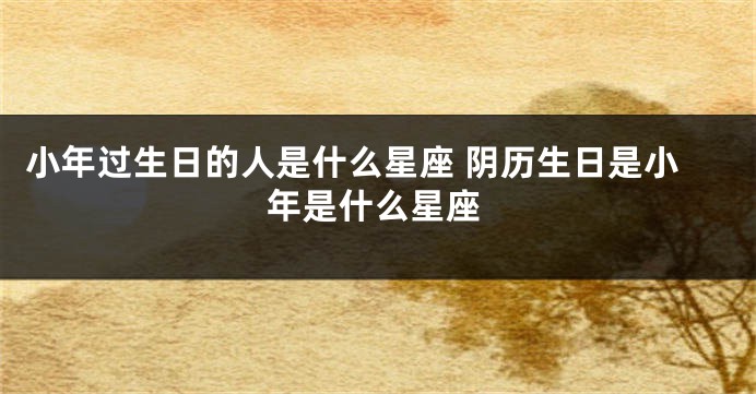 小年过生日的人是什么星座 阴历生日是小年是什么星座