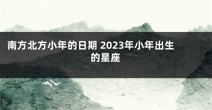 南方北方小年的日期 2023年小年出生的星座