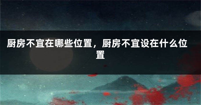 厨房不宜在哪些位置，厨房不宜设在什么位置
