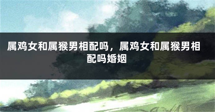 属鸡女和属猴男相配吗，属鸡女和属猴男相配吗婚姻