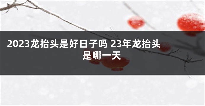 2023龙抬头是好日子吗 23年龙抬头是哪一天