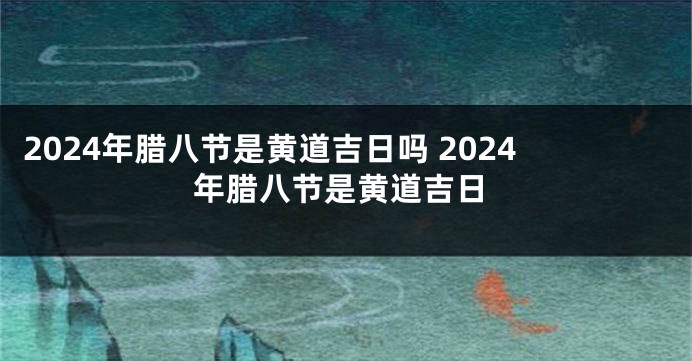 2024年腊八节是黄道吉日吗 2024年腊八节是黄道吉日