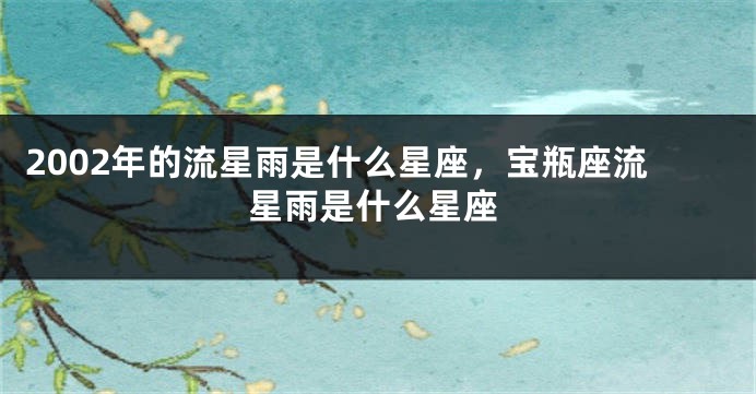 2002年的流星雨是什么星座，宝瓶座流星雨是什么星座