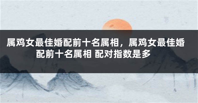 属鸡女最佳婚配前十名属相，属鸡女最佳婚配前十名属相 配对指数是多