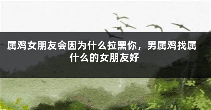 属鸡女朋友会因为什么拉黑你，男属鸡找属什么的女朋友好