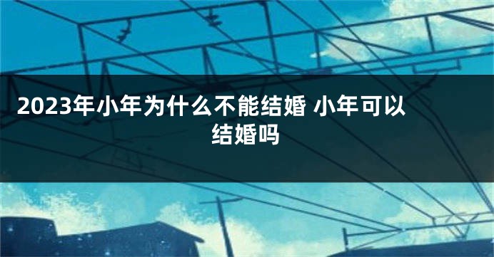 2023年小年为什么不能结婚 小年可以结婚吗