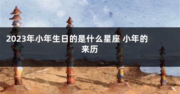 2023年小年生日的是什么星座 小年的来历
