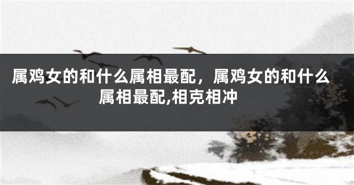 属鸡女的和什么属相最配，属鸡女的和什么属相最配,相克相冲