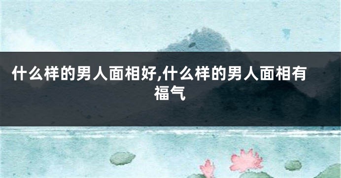 什么样的男人面相好,什么样的男人面相有福气