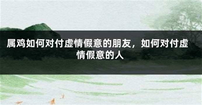 属鸡如何对付虚情假意的朋友，如何对付虚情假意的人