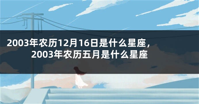 2003年农历12月16日是什么星座，2003年农历五月是什么星座