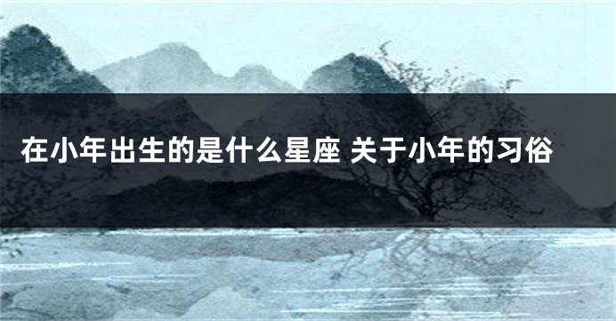 在小年出生的是什么星座 关于小年的习俗