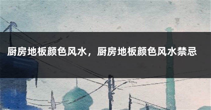 厨房地板颜色风水，厨房地板颜色风水禁忌