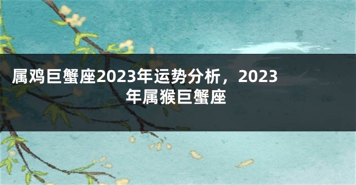 属鸡巨蟹座2023年运势分析，2023年属猴巨蟹座