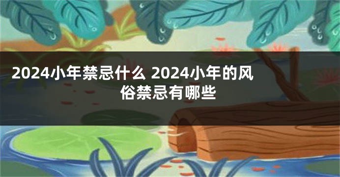 2024小年禁忌什么 2024小年的风俗禁忌有哪些