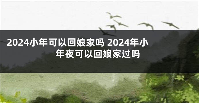 2024小年可以回娘家吗 2024年小年夜可以回娘家过吗