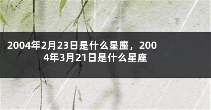 2004年2月23日是什么星座，2004年3月21日是什么星座