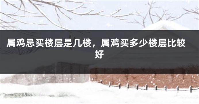 属鸡忌买楼层是几楼，属鸡买多少楼层比较好
