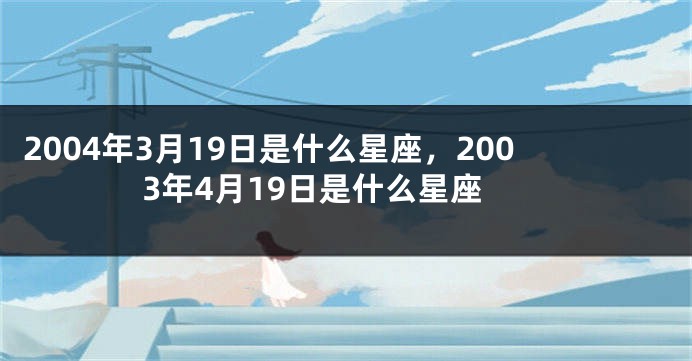 2004年3月19日是什么星座，2003年4月19日是什么星座